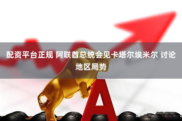 配资平台正规 阿联酋总统会见卡塔尔埃米尔 讨论地区局势