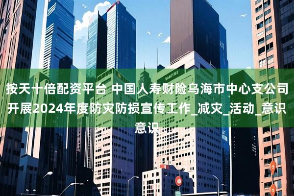 按天十倍配资平台 中国人寿财险乌海市中心支公司开展2024年度防灾防损宣传工作_减灾_活动_意识
