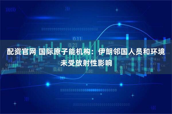 配资官网 国际原子能机构：伊朗邻国人员和环境未受放射性影响