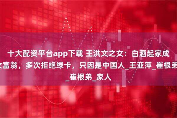 十大配资平台app下载 王洪文之女：白酒起家成上海女富翁，多次拒绝绿卡，只因是中国人_王亚萍_崔根弟_家人