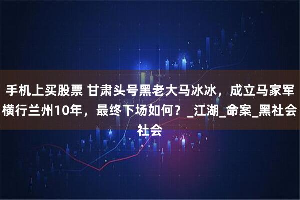 手机上买股票 甘肃头号黑老大马冰冰，成立马家军横行兰州10年，最终下场如何？_江湖_命案_黑社会
