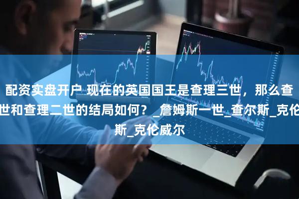 配资实盘开户 现在的英国国王是查理三世，那么查理一世和查理二世的结局如何？_詹姆斯一世_查尔斯_克伦威尔