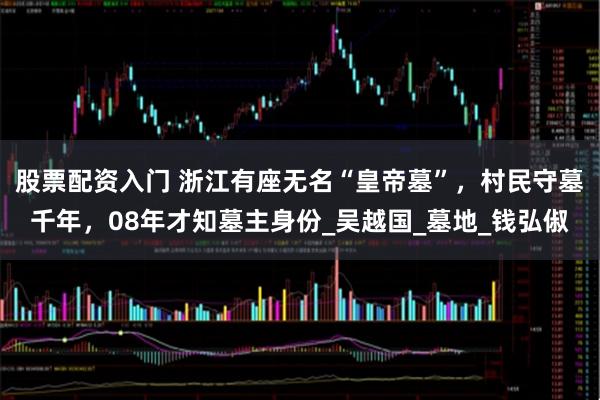 股票配资入门 浙江有座无名“皇帝墓”，村民守墓千年，08年才知墓主身份_吴越国_墓地_钱弘俶