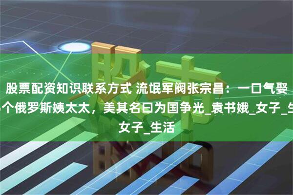 股票配资知识联系方式 流氓军阀张宗昌：一口气娶了5个俄罗斯姨太太，美其名曰为国争光_袁书娥_女子_生活