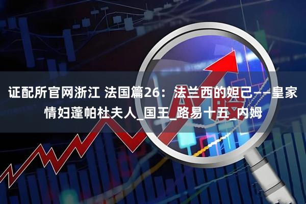 证配所官网浙江 法国篇26：法兰西的妲己——皇家情妇蓬帕杜夫人_国王_路易十五_内姆