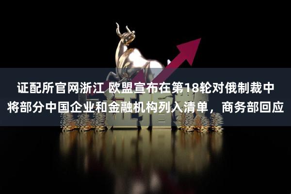 证配所官网浙江 欧盟宣布在第18轮对俄制裁中将部分中国企业和金融机构列入清单，商务部回应