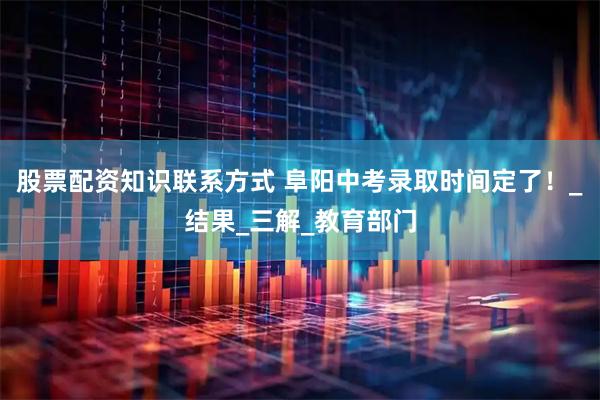 股票配资知识联系方式 阜阳中考录取时间定了！_结果_三解_教育部门