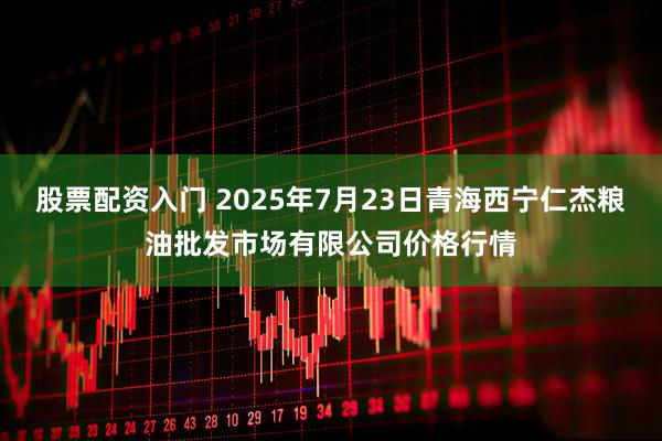 股票配资入门 2025年7月23日青海西宁仁杰粮油批发市场有限公司价格行情