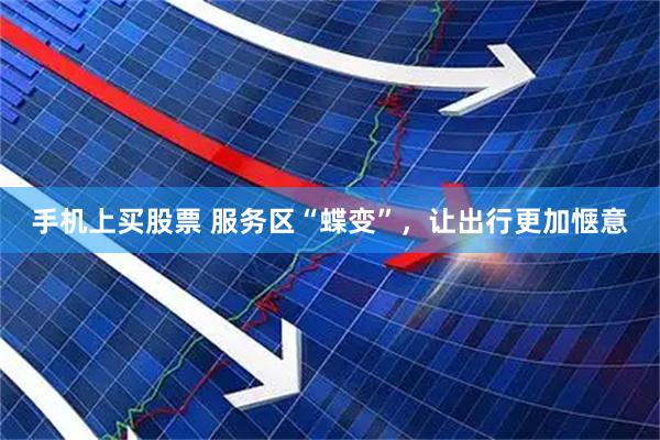 手机上买股票 服务区“蝶变”，让出行更加惬意