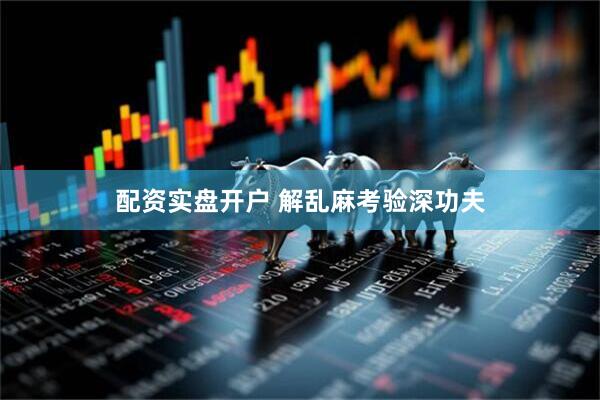 配资实盘开户 解乱麻考验深功夫