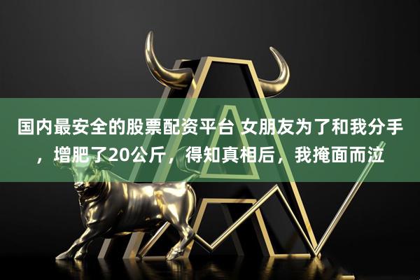 国内最安全的股票配资平台 女朋友为了和我分手，增肥了20公斤，得知真相后，我掩面而泣