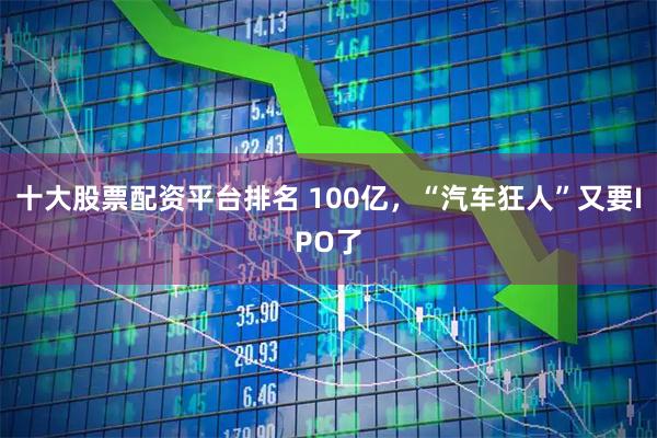 十大股票配资平台排名 100亿，“汽车狂人”又要IPO了