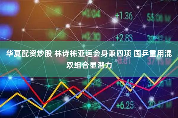 华夏配资炒股 林诗栋亚运会身兼四项 国乒重用混双组合显潜力