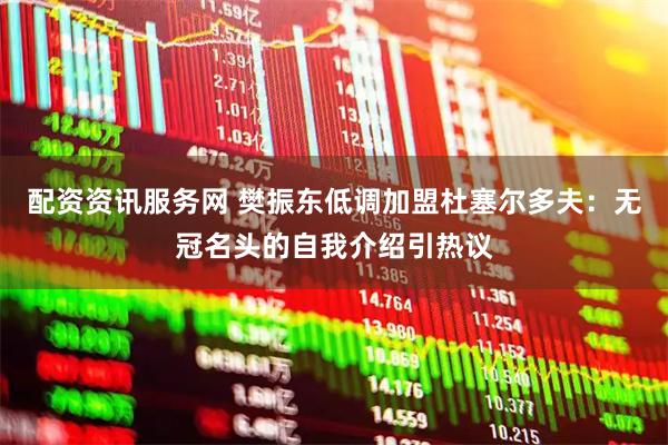 配资资讯服务网 樊振东低调加盟杜塞尔多夫：无冠名头的自我介绍引热议