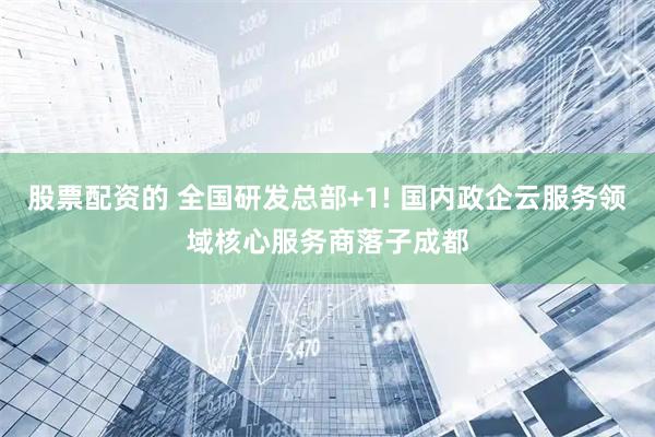 股票配资的 全国研发总部+1! 国内政企云服务领域核心服务商落子成都