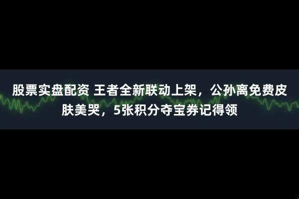股票实盘配资 王者全新联动上架，公孙离免费皮肤美哭，5张积分夺宝券记得领