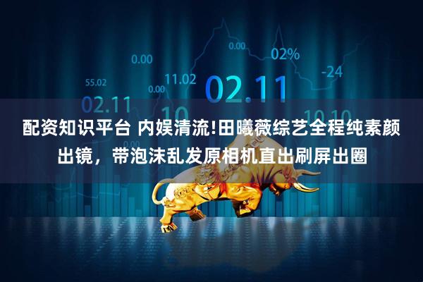 配资知识平台 内娱清流!田曦薇综艺全程纯素颜出镜，带泡沫乱发原相机直出刷屏出圈